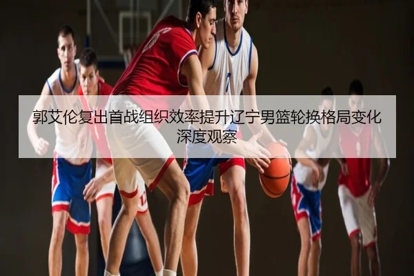 郭艾伦复出首战组织效率提升辽宁男篮轮换格局变化深度观察