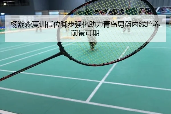 杨瀚森夏训低位脚步强化助力青岛男篮内线培养前景可期