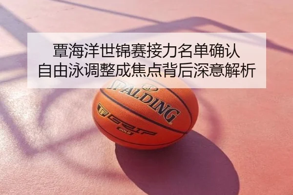 覃海洋世锦赛接力名单确认 自由泳调整成焦点背后深意解析