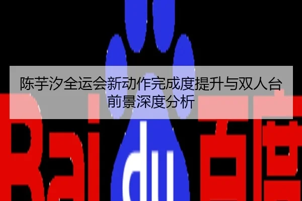 陈芋汐全运会新动作完成度提升与双人台前景深度分析