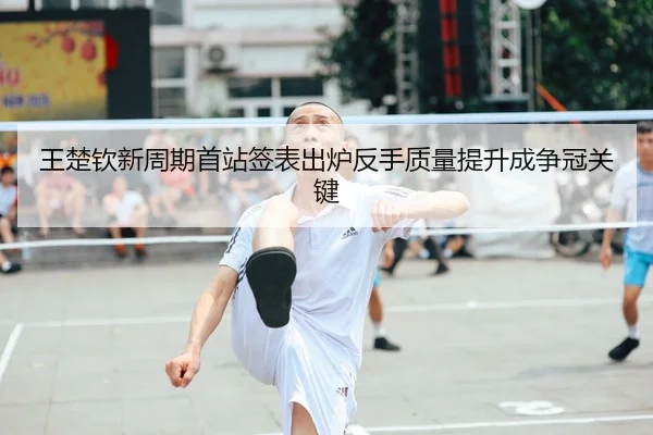 王楚钦新周期首站签表出炉反手质量提升成争冠关键