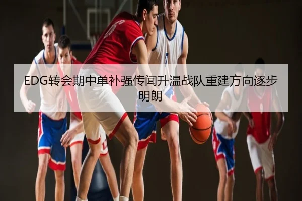 EDG转会期中单补强传闻升温战队重建方向逐步明朗