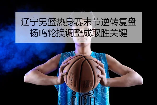 辽宁男篮热身赛末节逆转复盘 杨鸣轮换调整成取胜关键
