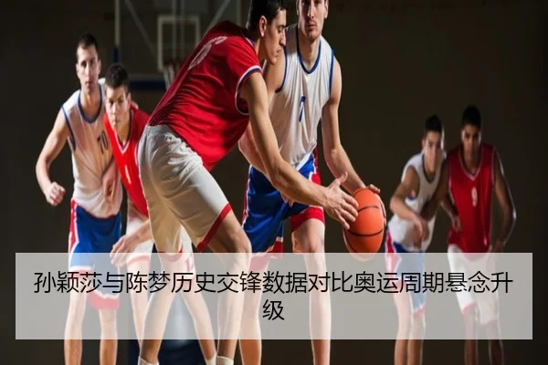 孙颖莎与陈梦历史交锋数据对比奥运周期悬念升级